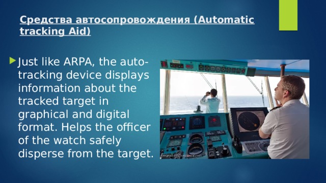 Средства автосопровождения (Automatic tracking Aid)   Just like ARPA, the auto-tracking device displays information about the tracked target in graphical and digital format. Helps the officer of the watch safely disperse from the target. 