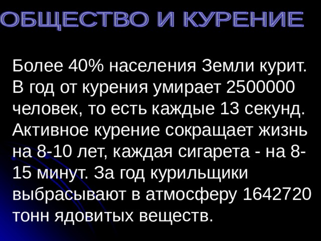 Более 40% населения Земли курит. В год от курения умирает 2500000 человек, то есть каждые 13 секунд. Активное курение сокращает жизнь на 8-10 лет, каждая сигарета - на 8-15 минут. За год курильщики выбрасывают в атмосферу 1642720 тонн ядовитых веществ.