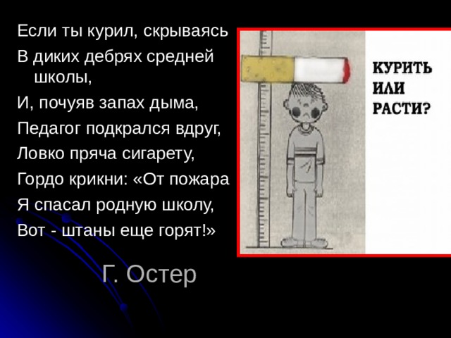 Если ты курил, скрываясь В диких дебрях средней школы, И, почуяв запах дыма, Педагог подкрался вдруг, Ловко пряча сигарету, Гордо крикни: «От пожара Я спасал родную школу, Вот - штаны еще горят!» Г. Остер