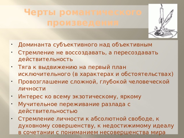 Черты романтического произведения Доминанта субъективного над объективным Стремление не воссоздавать, а пересоздавать действительность Тяга к выдвижению на первый план исключительного (в характерах и обстоятельствах) Провозглашение сложной, глубокой человеческой личности Интерес ко всему экзотическому, яркому Мучительное переживание разлада с действительностью Стремление личности к абсолютной свободе, к духовному совершенству, к недостижимому идеалу в сочетании с пониманием несовершенства мира 