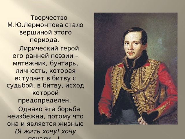 Творчество М.Ю.Лермонтова стало вершиной этого периода. Лирический герой его ранней поэзии – мятежник, бунтарь, личность, которая вступает в битву с судьбой, в битву, исход которой предопределен. Однако эта борьба неизбежна, потому что она и является жизнью (Я жить хочу! хочу печали…). 