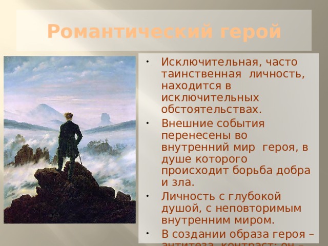 Романтический герой Исключительная, часто таинственная личность, находится в исключительных обстоятельствах. Внешние события перенесены во внутренний мир героя, в душе которого происходит борьба добра и зла. Личность с глубокой душой, с неповторимым внутренним миром. В создании образа героя – антитеза, контраст: он – венец творения, и он же игрушка в руках судьбы. 
