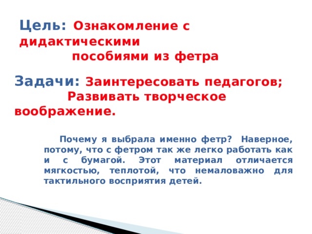 Цель:  Ознакомление с дидактическими  пособиями из фетра Задачи: Заинтересовать педагогов;  Развивать творческое воображение.  Почему я выбрала именно фетр? Наверное, потому, что с фетром так же легко работать как и с бумагой. Этот материал отличается мягкостью, теплотой, что немаловажно для тактильного восприятия детей. 