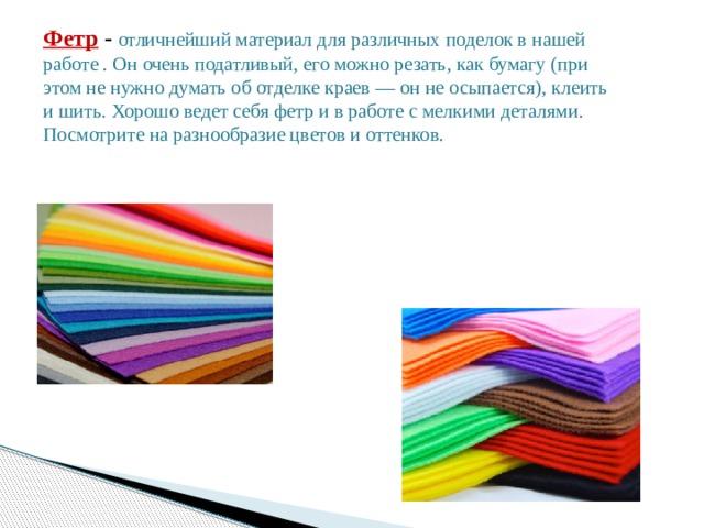 Фетр  -  отличнейший материал для различных поделок в нашей работе . Он очень податливый, его можно резать, как бумагу (при этом не нужно думать об отделке краев — он не осыпается), клеить и шить. Хорошо ведет себя фетр и в работе с мелкими деталями. Посмотрите на разнообразие цветов и оттенков. 