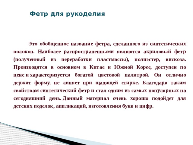 Фетр для рукоделия     Это обобщенное название фетра, сделанного из синтетических волокон. Наиболее распространенными являются акриловый фетр (полученный из переработки пластмассы), полиэстер, вискоза. Производятся в основном в Китае и Южной Корее, доступен по цене и характеризуется богатой цветовой палитрой. Он отлично держит форму, не линяет при щадящей стирке. Благодаря таким свойствам синтетический фетр и стал одним из самых популярных на сегодняшний день. Данный материал очень хорошо подойдет для детских поделок, аппликаций, изготовления букв и цифр.    
