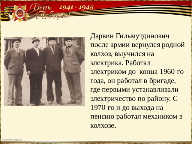 Дарвин Гильмутдинович после армии вернулся родной колхоз, выучился на электрика. Работал электриком до конца 1960-го года, он работал в бригаде, где первыми устанавливали электричество по району. С 1970-го и до выхода на пенсию работал механиком в колхозе. 