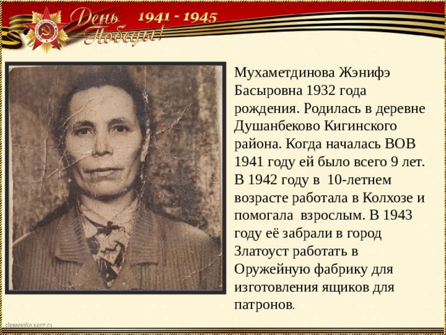 Мухаметдинова Жэнифэ Басыровна 1932 года рождения. Родилась в деревне Душанбеково Кигинского района. Когда началась ВОВ 1941 году ей было всего 9 лет. В 1942 году в 10-летнем возрасте работала в Колхозе и помогала взрослым. В 1943 году её забрали в город Златоуст работать в Оружейную фабрику для изготовления ящиков для патронов . 