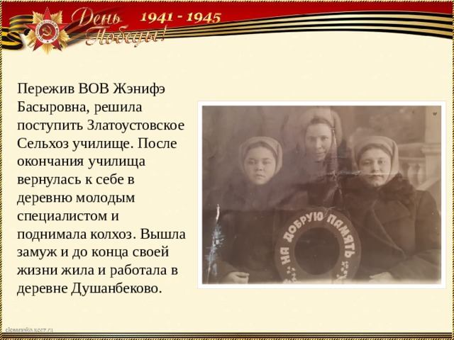 Пережив ВОВ Жэнифэ Басыровна, решила поступить Златоустовское Сельхоз училище. После окончания училища вернулась к себе в деревню молодым специалистом и поднимала колхоз. Вышла замуж и до конца своей жизни жила и работала в деревне Душанбеково. 