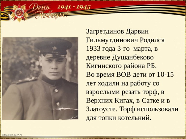 Загретдинов Дарвин Гильмутдинович Родился 1933 года 3-го марта, в деревне Душанбеково Кигинского района РБ. Во время ВОВ дети от 10-15 лет ходили на работу со взрослыми резать торф, в Верхних Кигах, в Сатке и в Златоусте. Торф использовали для топки котельний. 