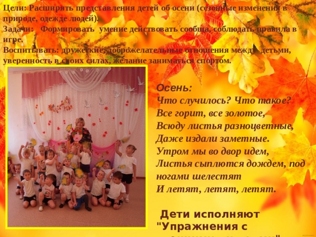 Цели: Расширять представления детей об осени (сезонные изменения в природе, одежде людей). Задачи: Формировать умение действовать сообща, соблюдать правила в игре. Воспитывать: дружеские, доброжелательные отношения между детьми, уверенность в своих силах, желание заниматься спортом.  Осень: Что случилось? Что такое? Все горит, все золотое, Всюду листья разноцветные, Даже издали заметные. Утром мы во двор идем, Листья сыплются дождем, под ногами шелестят И летят, летят, летят.   Дети исполняют 