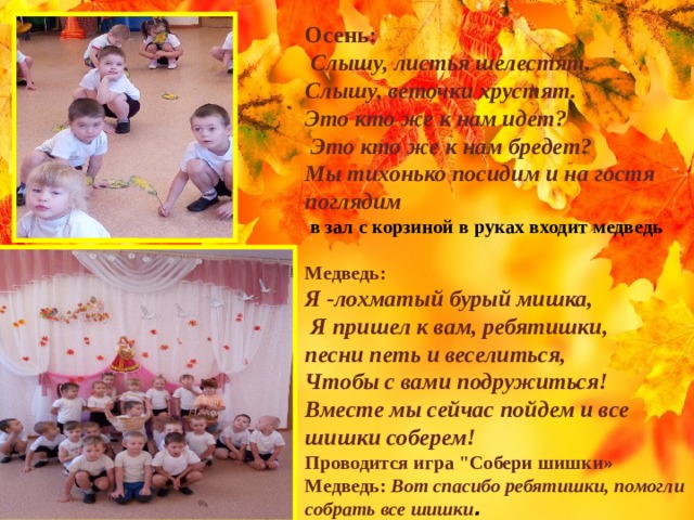 Осень:   Слышу, листья шелестят. Слышу, веточки хрустят. Это кто же к нам идет?  Это кто же к нам бредет? Мы тихонько посидим и на гостя поглядим   в зал с корзиной в руках входит медведь  Медведь: Я -лохматый бурый мишка,  Я пришел к вам, ребятишки, песни петь и веселиться, Чтобы с вами подружиться! Вместе мы сейчас пойдем и все шишки соберем! Проводится игра 