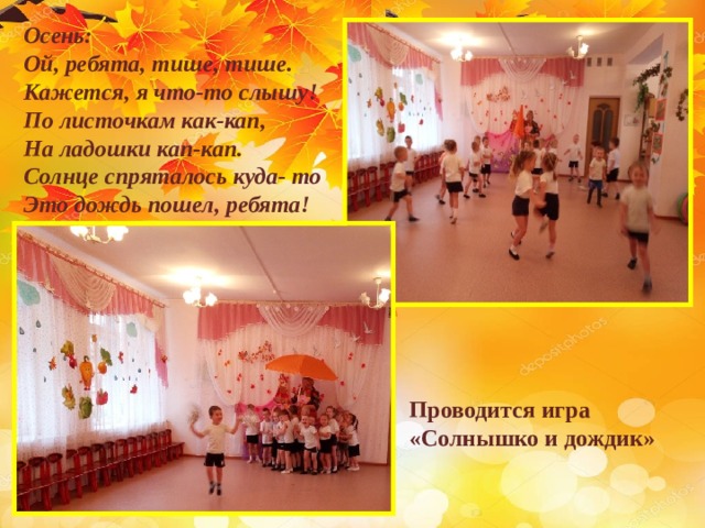 Осень: Ой, ребята, тише, тише. Кажется, я что-то слышу! По листочкам как-кап, На ладошки кап-кап. Солнце спряталось куда- то Это дождь пошел, ребята!    Проводится игра «Солнышко и дождик» 