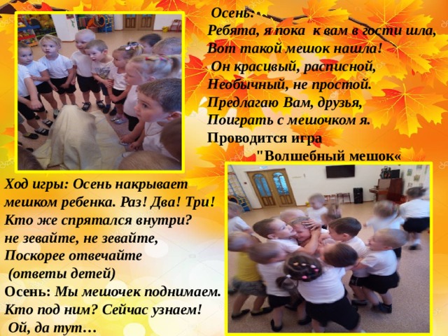  Осень: Ребята, я пока к вам в гости шла, Вот такой мешок нашла!  Он красивый, расписной, Необычный, не простой. Предлагаю Вам, друзья, Поиграть с мешочком я. Проводится игра  