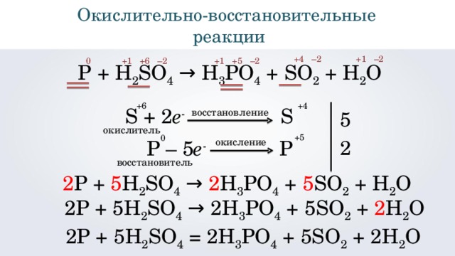 Окислительно - восстановительные реакции +4 +1 – 2 – 2 – 2 +5 +1 – 2 +6 +1 0 Р + H 2 SO 4 → H 3 PO 4 + SO 2 + H 2 O +4 +6 5 S  +  2 e -  S восстановление окислитель +5 0 2 окисление P  –  5 e -    P восстановитель 2 Р + 5 H 2 SO 4 → 2 H 3 PO 4 + 5 SO 2 + H 2 O 2Р + 5 H 2 SO 4 → 2 H 3 PO 4 + 5 SO 2 + 2 H 2 O 2 Р + 5H 2 SO 4 = 2H 3 PO 4 + 5SO 2 + 2H 2 O 