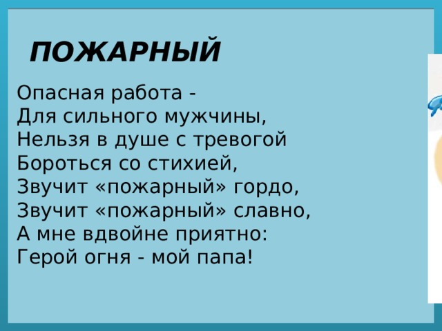 ПОЖАРНЫЙ Опасная работа -  Для сильного мужчины,  Нельзя в душе с тревогой  Бороться со стихией,  Звучит «пожарный» гордо,  Звучит «пожарный» славно,  А мне вдвойне приятно:  Герой огня - мой папа! 