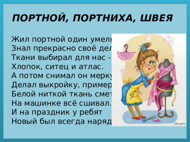 ПОРТНОЙ, ПОРТНИХА, ШВЕЯ Жил портной один умелый,  Знал прекрасно своё дело:  Ткани выбирал для нас -  Хлопок, ситец и атлас.  А потом снимал он мерку,  Делал выкройку, примерку,  Белой ниткой ткань сметал,  На машинке всё сшивал.  И на праздник у ребят  Новый был всегда наряд. 