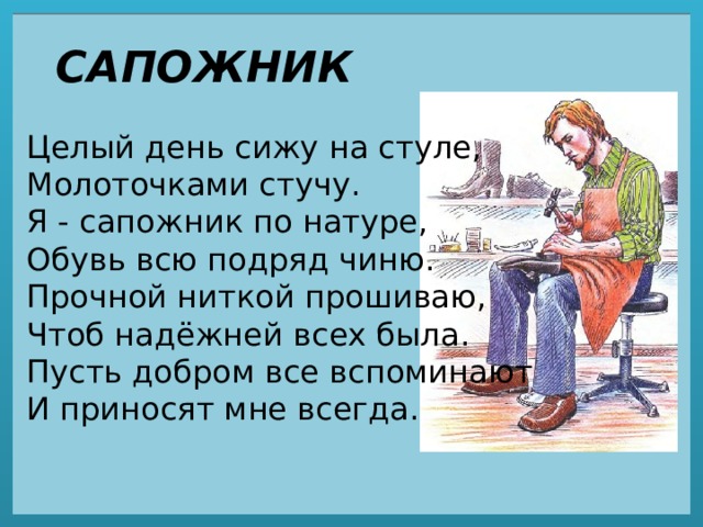 САПОЖНИК Целый день сижу на стуле,  Молоточками стучу.  Я - сапожник по натуре,  Обувь всю подряд чиню.  Прочной ниткой прошиваю,  Чтоб надёжней всех была.  Пусть добром все вспоминают  И приносят мне всегда. 