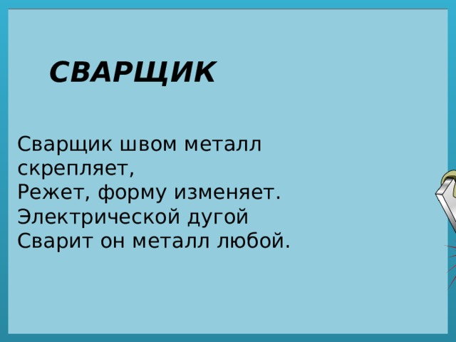 СВАРЩИК Сварщик швом металл скрепляет,  Режет, форму изменяет.  Электрической дугой  Сварит он металл любой. 