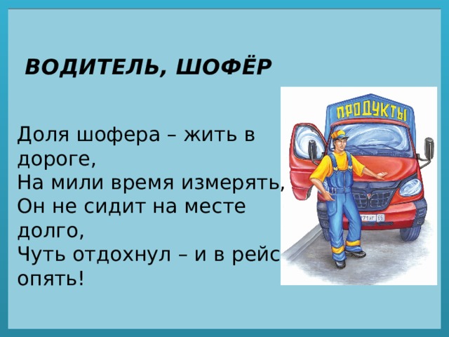 ВОДИТЕЛЬ, ШОФЁР Доля шофера – жить в дороге,  На мили время измерять,  Он не сидит на месте долго,  Чуть отдохнул – и в рейс опять! 