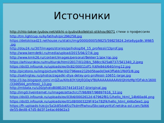 Источники http://chto-takoe-lyubov.net/stikhi-o-lyubvi/kollektsii-stikhov/9071 стихи о профессиях http://tm.lightcup.ru/kyfatihuh/pic296258.jpg https://detskiisad23.nethouse.ru/static/img/0000/0005/9825/59825824.2eta6yga8n.W665.jpg http://dou24.ru/307/images/stories/psiholog/04_15_professii/13prof.jpg http://www.kemdetki.ru/media/upload/2015/04/27/4.jpg http://www.kmk26.ru/content/images/personal/Bekker1/ доктор. jpg https://arhivurokov.ru/multiurok/html/2017/01/28/s_588cc925a8737/541340_2.jpeg https://ds03.infourok.ru/uploads/ex/0c82/00011df1-fc6fe84d/640/img12.jpg http://picstons.ru/img/picture/Mar/02/796eee212b05baa0d3e43ffabb1f60f2/8.jpg http://sakhrgteu.ru/photos/zagadki-dlya-detey-pro-professii-10651-large.jpg http://3.bp.blogspot.com/-mQZuuNXs83Y/UtJEQDqVf8I/AAAAAAAAAVI/QhHzMpYDFxk/s1600/3346544_professii_13.jpg http://mtdata.ru/u30/photoB08E/20744145167-0/original.jpg http://img0.liveinternet.ru/images/attach/c/7/98/897/98897616_12.jpg https://ds03.infourok.ru/uploads/ex/03b6/0002612d-67962f81/1/hello_html_14b60ad4.png https://ds03.infourok.ru/uploads/ex/01d8/0003229f-91e782f4/hello_html_446a5ee1.jpg https://fh-uploads-hzscjv5a1k85do6fzz7kdmffiwhxul5bcoakysrttzf.netdna-ssl.com/5d66de55-8ed8-47d5-8d3f-1e4ac469d2a3 