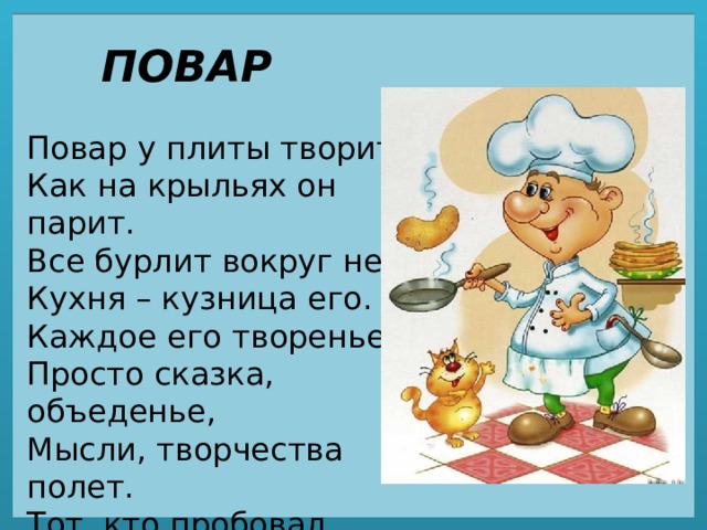 ПОВАР Повар у плиты творит,  Как на крыльях он парит.  Все бурлит вокруг него,  Кухня – кузница его.  Каждое его творенье -  Просто сказка, объеденье,  Мысли, творчества полет.  Тот, кто пробовал, поймет. 