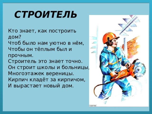 СТРОИТЕЛЬ Кто знает, как построить дом?  Чтоб было нам уютно в нём,  Чтобы он тёплым был и прочным.  Строитель это знает точно.  Он строит школы и больницы,  Многоэтажек вереницы.  Кирпич кладёт за кирпичом,  И вырастает новый дом. 
