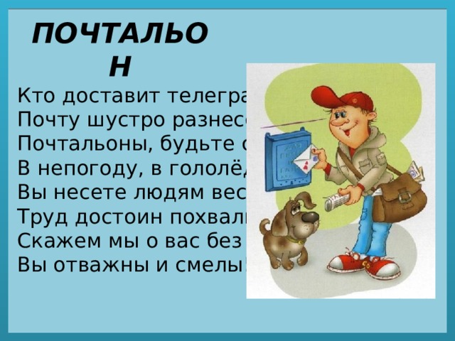 ПОЧТАЛЬОН Кто доставит телеграмму,  Почту шустро разнесет?  Почтальоны, будьте славны!  В непогоду, в гололёд.  Вы несете людям вести,  Труд достоин похвалы!  Скажем мы о вас без лести –  Вы отважны и смелы! 