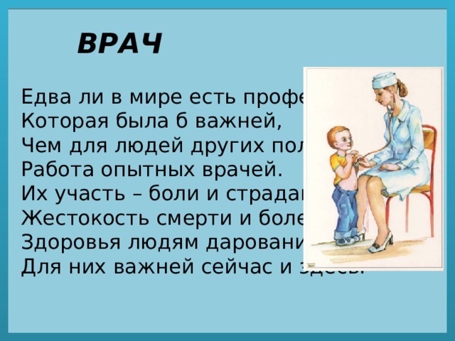 ВРАЧ Едва ли в мире есть профессия,  Которая была б важней,  Чем для людей других полезная  Работа опытных врачей.  Их участь – боли и страдания,  Жестокость смерти и болезнь.  Здоровья людям дарование,  Для них важней сейчас и здесь. 