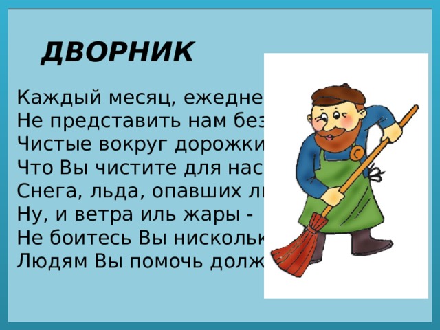 ДВОРНИК Каждый месяц, ежедневно  Не представить нам без вас  Чистые вокруг дорожки,  Что Вы чистите для нас.  Снега, льда, опавших листьев,  Ну, и ветра иль жары -  Не боитесь Вы нисколько,  Людям Вы помочь должны.   