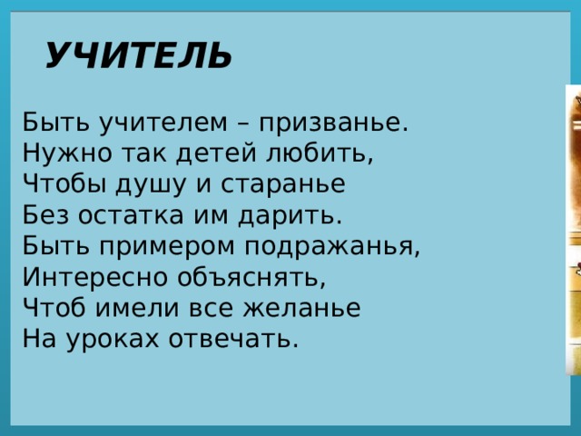 УЧИТЕЛЬ Быть учителем – призванье.  Нужно так детей любить,  Чтобы душу и старанье  Без остатка им дарить.  Быть примером подражанья,  Интересно объяснять,  Чтоб имели все желанье  На уроках отвечать. 