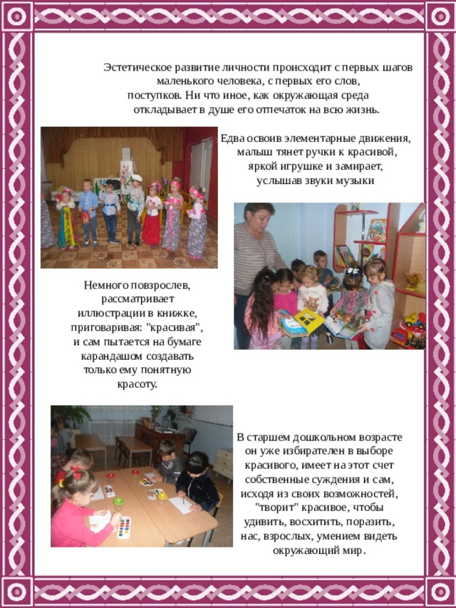 Эстетическое развитие личности происходит с первых шагов маленького человека, с первых его слов, поступков. Ни что иное, как окружающая среда откладывает в душе его отпечаток на всю жизнь.  Едва освоив элементарные движения,  малыш тянет ручки к красивой,  яркой игрушке и замирает,  услышав звуки музыки Немного повзрослев, рассматривает иллюстрации в книжке, приговаривая: 