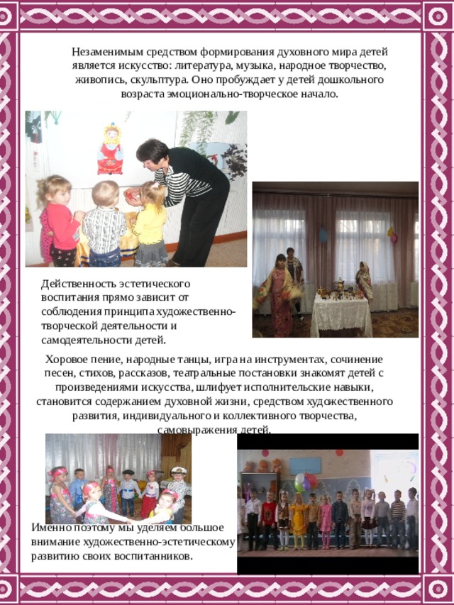Незаменимым средством формирования духовного мира детей является искусство: литература, музыка, народное творчество, живопись, скульптура. Оно пробуждает у детей дошкольного возраста эмоционально-творческое начало. Действенность эстетического воспитания прямо зависит от соблюдения принципа художественно-творческой деятельности и самодеятельности детей. Хоровое пение, народные танцы, игра на инструментах, сочинение песен, стихов, рассказов, театральные постановки знакомят детей с произведениями искусства, шлифует исполнительские навыки, становится содержанием духовной жизни, средством художественного развития, индивидуального и коллективного творчества, самовыражения детей. Именно поэтому мы уделяем большое внимание художественно-эстетическому развитию своих воспитанников. 