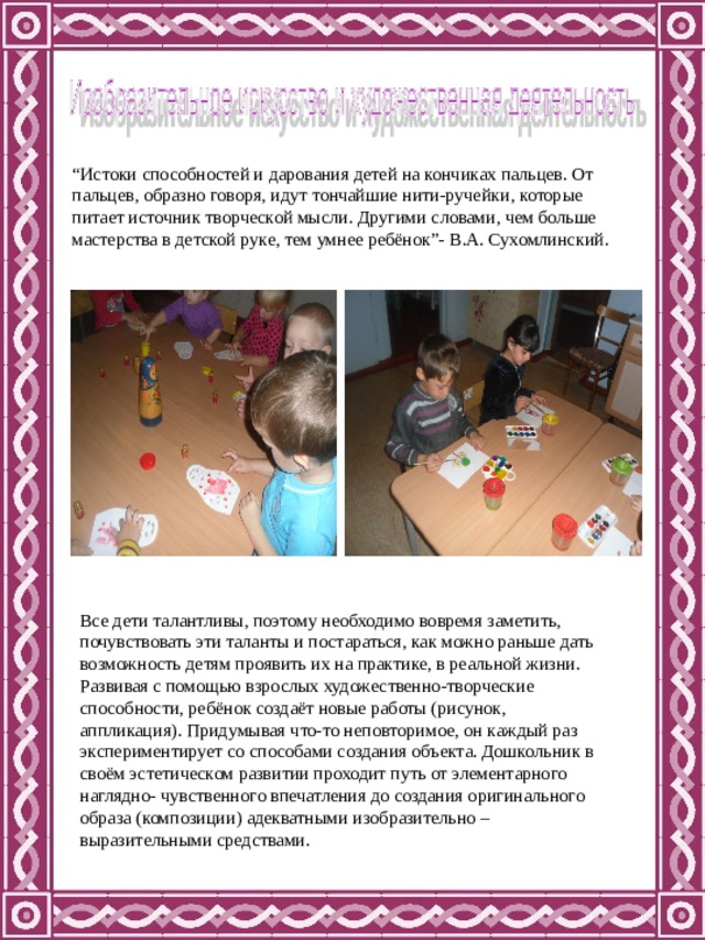 “ Истоки способностей и дарования детей на кончиках пальцев. От пальцев, образно говоря, идут тончайшие нити-ручейки, которые питает источник творческой мысли. Другими словами, чем больше мастерства в детской руке, тем умнее ребёнок”- В.А. Сухомлинский. Все дети талантливы, поэтому необходимо вовремя заметить, почувствовать эти таланты и постараться, как можно раньше дать возможность детям проявить их на практике, в реальной жизни. Развивая с помощью взрослых художественно-творческие способности, ребёнок создаёт новые работы (рисунок, аппликация). Придумывая что-то неповторимое, он каждый раз экспериментирует со способами создания объекта. Дошкольник в своём эстетическом развитии проходит путь от элементарного наглядно- чувственного впечатления до создания оригинального образа (композиции) адекватными изобразительно – выразительными средствами. 