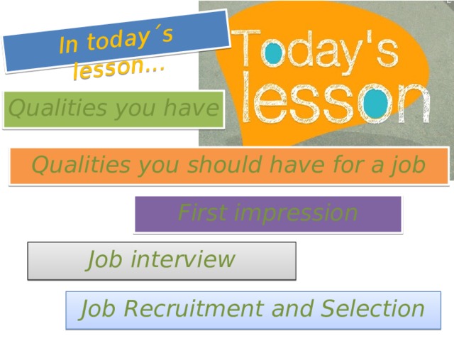 In today´s lesson... Qualities you have Qualities you should have for a job First impression Lesson based on unit 3 “Recruitment and Selection” from the book “Business Vocabulary in Use” (pp.14, 15) / Worksheet : job interviews dos and don´ts (make up exercise) / Video : Pepsi Max office interview http://www.youtube.com/watch?v=Xu25lUDJZgY Job interview Job Recruitment and Selection  