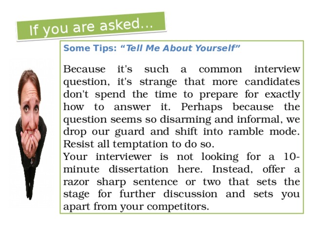 If you are asked... Some Tips: “ Tell Me About Yourself” Because it's such a common interview question, it's strange that more candidates don't spend the time to prepare for exactly how to answer it. Perhaps because the question seems so disarming and informal, we drop our guard and shift into ramble mode. Resist all temptation to do so. Your interviewer is not looking for a 10-minute dissertation here. Instead, offer a razor sharp sentence or two that sets the stage for further discussion and sets you apart from your competitors. 