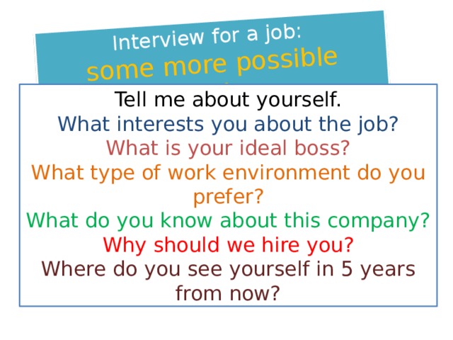 Interview for a job: some more possible questions Tell me about yourself. What interests you about the job? What is your ideal boss? What type of work environment do you prefer? What do you know about this company? Why should we hire you? Where do you see yourself in 5 years from now? 
