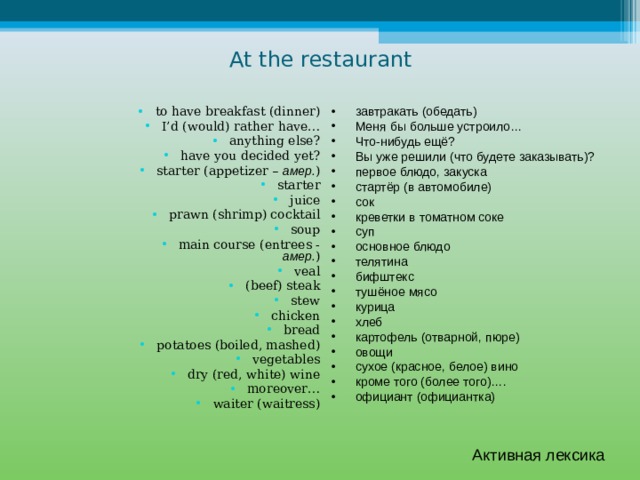 At the restaurant завтракать (обедать) Меня бы больше устроило… Что-нибудь ещё? Вы уже решили (что будете заказывать)? первое блюдо, закуска стартёр (в автомобиле) сок креветки в томатном соке суп основное блюдо телятина бифштекс тушёное мясо курица хлеб картофель (отварной, пюре) овощи сухое (красное, белое) вино кроме того (более того)…. официант (официантка) to have breakfast (dinner) I’d (would) rather have… anything else? have you decided yet? starter (appetizer – амер. ) starter juice prawn (shrimp) cocktail soup main course (entrees - амер. ) veal (beef) steak stew chicken bread potatoes (boiled, mashed) vegetables dry (red, white) wine moreover… waiter (waitress) Активная лексика 