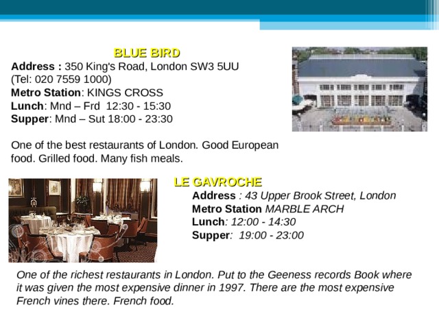 BLUE BIRD  Address  : 350 King's Road, London SW3 5UU (Tel: 020 7559 1000)  Metro Station : KINGS CROSS Lunch : Mnd – Frd 12:30 - 15:30  Supper : Mnd – Sut 18:00 - 23:30 One of the best restaurants of London. Good European food. Grilled food. Many fish meals. LE  GAVROCHE     Address  : 43 Upper Brook Street, London     Metro Station MARBLE ARCH     Lunch : 12:00 - 14:30     Supper : 19:00 - 23:00    One of the richest restaurants in London. Put to the Geeness records Book where it was given the most expensive dinner in 1997. There are the most expensive French vines there. French food. 