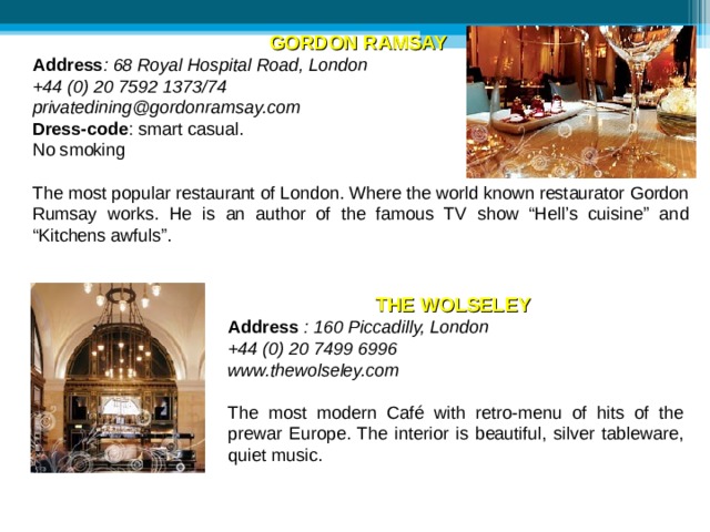 GORDON RAMSAY  Address : 68 Royal Hospital Road, London +44 (0) 20 7592 1373/74  privatedining@gordonramsay.com   Dress-code : smart casual. No smoking The most popular restaurant of London. Where the world known restaurator Gordon Rumsay works. He is an author of the famous TV show “Hell’s cuisine” and “Kitchens awfuls”. THE WOLSELEY  Address  : 160 Piccadilly, London +44 (0) 20 7499 6996  www.thewolseley.com   The most modern Café with retro-menu of  hits of the prewar Europe. The interior is beautiful, silver tableware, quiet music. 