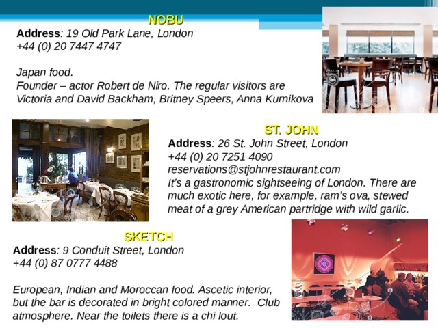 NOBU  Address : 19 Old Park Lane, London  +44 (0) 20 7447 4747  Japan food. Founder – actor Robert de Niro. The regular visitors are Victoria and David Backham, Britney Speers, Anna Kurnikova ST. JOHN Address : 26 St. John Street, London +44 (0) 20 7251 4090  reservations@stjohnrestaurant.com It’s a gastronomic sightseeing of London. There are much exotic here, for example, ram’s ova, stewed meat of a grey American partridge with wild garlic. SKETCH Address : 9 Conduit Street, London +44 (0) 87 0777 4488  European, Indian and Moroccan food. Ascetic interior, but the bar is decorated in bright colored manner. Club atmosphere. Near the toilets there is a chi lout. 