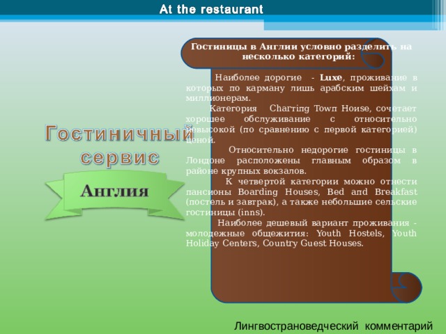 Гостиницы в Англии условно разделить на несколько категорий :     Наиболее дорогие - Luxe , проживание в которых по карману лишь арабским шейхам и миллионерам.  Категория Charтiпg Towп Ноиsе, сочетает хорошее обслуживание с относительно невысокой (по сравнению с первой категорией) ценой.  Относительно недорогие гостиницы в Лондоне расположены главным образом в районе крупных вокзалов.  К четвертой категории можно отнести пансионы Boa rdi ng H o uses, Bed aпd Breakfast (постель и завтрак), а также небольшие сельские гостиницы ( inns ) .  Наиболее дешевый вариант проживания - молодежные общежития: Youth Hostels, Youth Holiday Centers, Country Guest Houses. Лингвострановедческий комментарий 