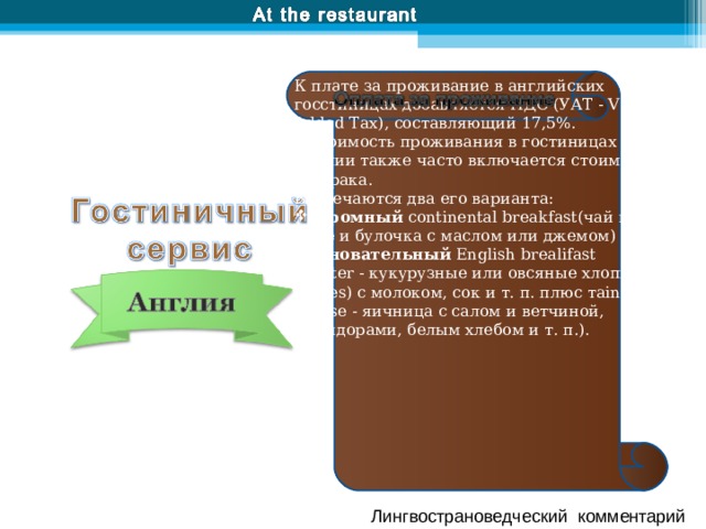 К плате за проживание в английских госстиницах добавляется НДС (УАТ - Vаl u е Added Тах), составляющий 17,5%. В стоимость проживания в гостиницах в Англии также часто включается стоимость завтрака. Встречаются два его варианта: скромный continental br еаkfаst(чай или кофе и булочка с маслом или джемом) основательный English brealifast (starter - кукурузные или овсяные хлопья (jlakes) с молоком, сок и т. п. плюс тain course - яичница с салом и ветчиной, помидорами, белым хлебом и т. п.). Лингвострановедческий комментарий 