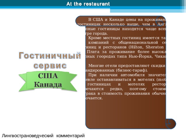 В США и Канаде цены на проживание в гостиницах несколько выше, чем в Англии. Крупные гостиницы находятся чаще всего в центре города. Кроме местных гостиниц имеется также ряд компаний с общенациональной сетью гостиниц и ресторанов ( Hilton , Sheraton и т. п.). Плата за проживание более высокая в крупных гоородах типа Нью-Йорка, Чикаго и т. п. Многие отели предоставляют скидки для командированных (бизнес-тариф). При наличии автомобиля значительно дешевле останавливаться в мотелях ( m otels). В гостиницах и мотелях рестораны встречаются редко, поэтому стоимость завтрака в стоимость проживания обычно не включается. Лингвострановедческий комментарий 