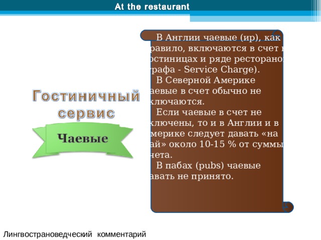В Англии чаевые (ир), как правило, включаются в счет в гостиницах и ряде ресторанов (графа - Service Charge). В Северной Америке чаевые в счет обычно не включаются. Если чаевые в счет не включены, то и в Англии и в Америке следует давать «на чай» около 10-15 % от суммы счета. В пабах (pubs) чаевые давать не принято. Лингвострановедческий комментарий 