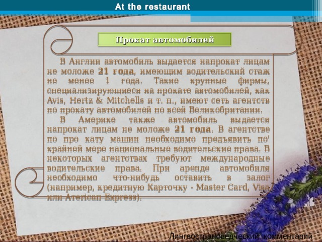 В Англии автомобиль выдается напрокат лицам не моложе 21 года , имеющим водительский стаж не менее 1 года. Такие крупные фирмы, специализирующиеся на прокате автомобилей, как Avis, Hertz & Mitchells и т. п., имеют сеть агентств по прокату автомобилей по всей Великобритании. В Америке также автомобиль выдается напрокат лицам не моложе 21 года . В агентстве по про кату машин необходимо предъявить по' крайней мере национальные водительские права. В некоторых агентствах требуют международные водительские права. При аренде автомобиля необходимо что-нибудь оставить в залог (например, кредитную Карточку - Master Card, Visa или Aтericaп Express). Прокат автомобилей Лингвострановедческий комментарий 