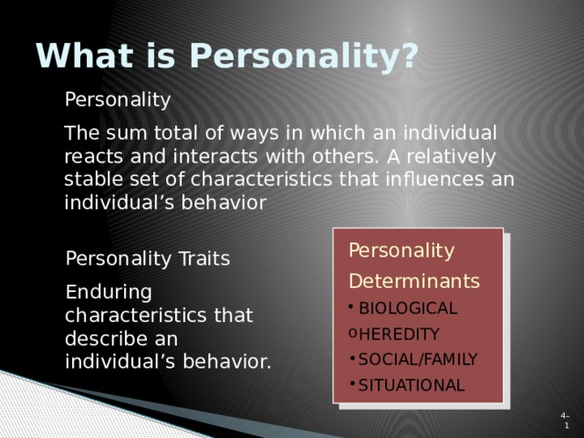 What is Personality? Personality The sum total of ways in which an individual reacts and interacts with others. A relatively stable set of characteristics that influences an individual’s behavior Personality Traits Enduring characteristics that describe an individual’s behavior. Personality Determinants BIOLOGICAL HEREDITY SOCIAL/FAMILY SITUATIONAL 4–  
