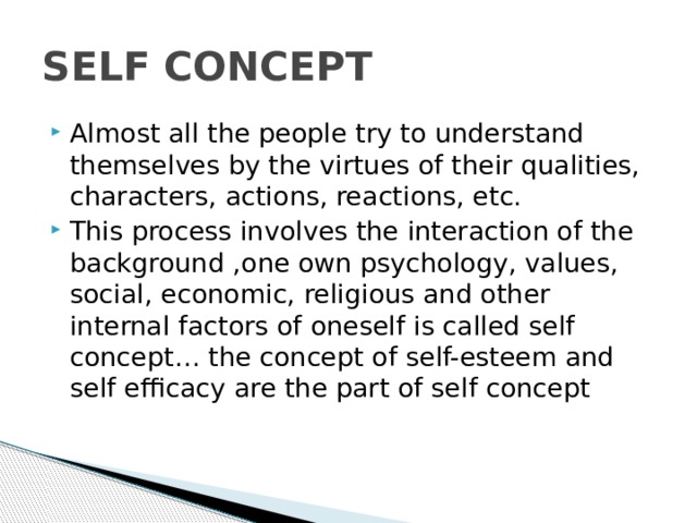 SELF CONCEPT Almost all the people try to understand themselves by the virtues of their qualities, characters, actions, reactions, etc. This process involves the interaction of the background ,one own psychology, values, social, economic, religious and other internal factors of oneself is called self concept… the concept of self-esteem and self efficacy are the part of self concept 