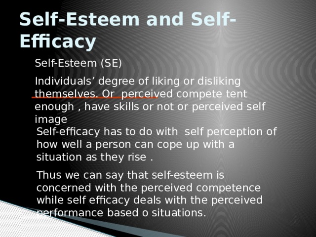 Self-Esteem and Self-Efficacy Self-Esteem (SE) Individuals’ degree of liking or disliking themselves. Or perceived compete tent enough , have skills or not or perceived self image Self-efficacy has to do with self perception of how well a person can cope up with a situation as they rise . Thus we can say that self-esteem is concerned with the perceived competence while self efficacy deals with the perceived performance based o situations. 