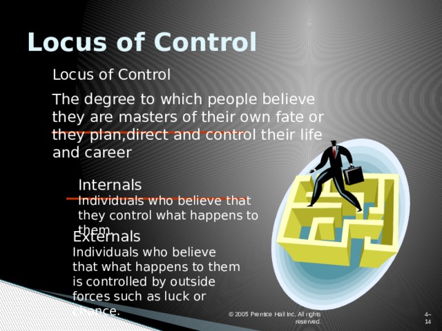 Locus of Control Locus of Control The degree to which people believe they are masters of their own fate or they plan,direct and control their life and career Internals  Individuals who believe that they control what happens to them. Externals  Individuals who believe that what happens to them is controlled by outside forces such as luck or chance. © 2005 Prentice Hall Inc. All rights reserved. 4–  