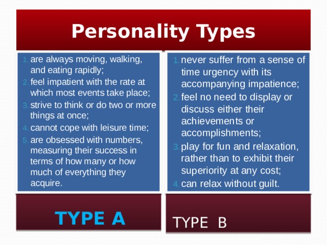 Personality Types are always moving, walking, and eating rapidly; feel impatient with the rate at which most events take place; strive to think or do two or more things at once; cannot cope with leisure time; are obsessed with numbers, measuring their success in terms of how many or how much of everything they acquire. never suffer from a sense of time urgency with its accompanying impatience; feel no need to display or discuss either their achievements or accomplishments; play for fun and relaxation, rather than to exhibit their superiority at any cost; can relax without guilt. TYPE A TYPE B  